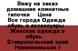 Вяжу на заказ домашние комнатные тапочки. › Цена ­ 800 - Все города Одежда, обувь и аксессуары » Женская одежда и обувь   . Ставропольский край,Невинномысск г.